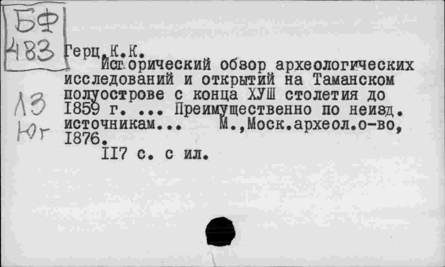 ﻿>133 Герц.К.К.
'___Д ист орический обзор археологических
исследований и открытий на Таманском
і полуострове с конца ХУШ столетия до
Лч/ І85У г. ... Преимущественно по неизд.
Моск.археол.о-во,
i/v источникам... rvr 1876.
II? с. с ил